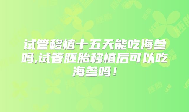 试管移植十五天能吃海参吗,试管胚胎移植后可以吃海参吗！