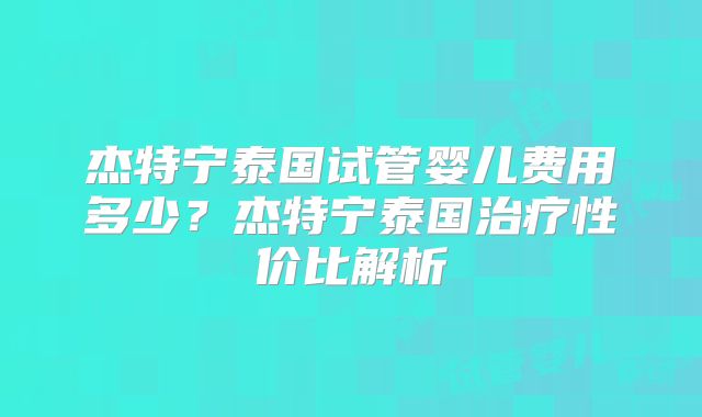 杰特宁泰国试管婴儿费用多少?杰特宁泰国治疗性价比解析