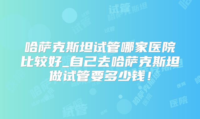 哈萨克斯坦试管哪家医院比较好_自己去哈萨克斯坦做试管要多少钱!