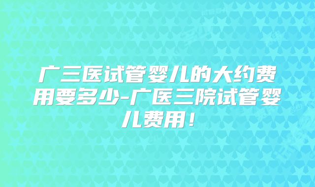 广三医试管婴儿的大约费用要多少-广医三院试管婴儿费用！