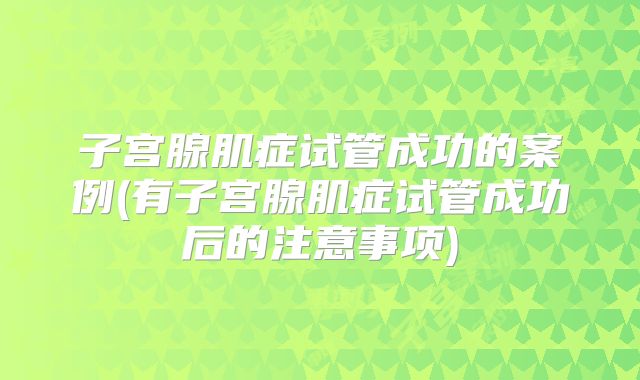 子宫腺肌症试管成功的案例(有子宫腺肌症试管成功后的注意事项)
