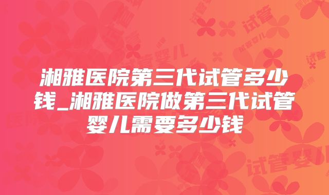 湘雅医院第三代试管多少钱_湘雅医院做第三代试管婴儿需要多少钱