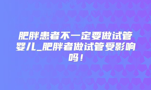 肥胖患者不一定要做试管婴儿_肥胖者做试管受影响吗！