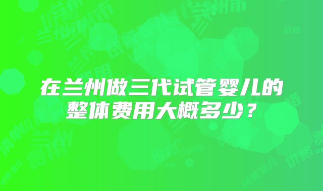 在兰州做三代试管婴儿的整体费用大概多少?