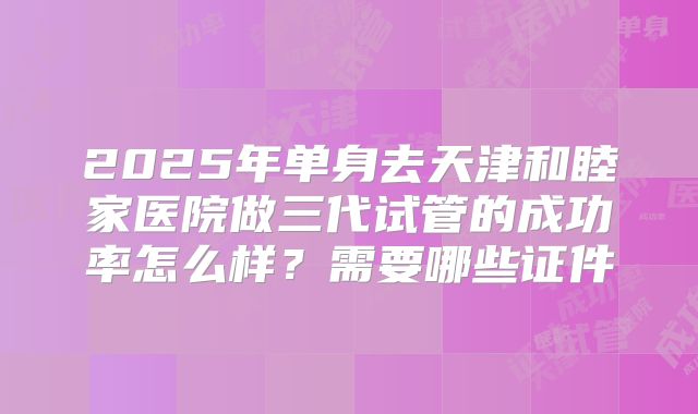 2025年单身去天津和睦家医院做三代试管的成功率怎么样？需要哪些证件