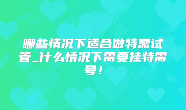 哪些情况下适合做特需试管_什么情况下需要挂特需号！