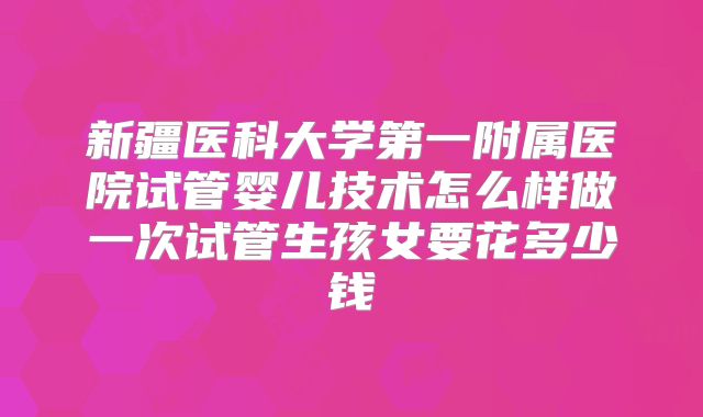 新疆医科大学第一附属医院试管婴儿技术怎么样做一次试管生孩女要花多少钱