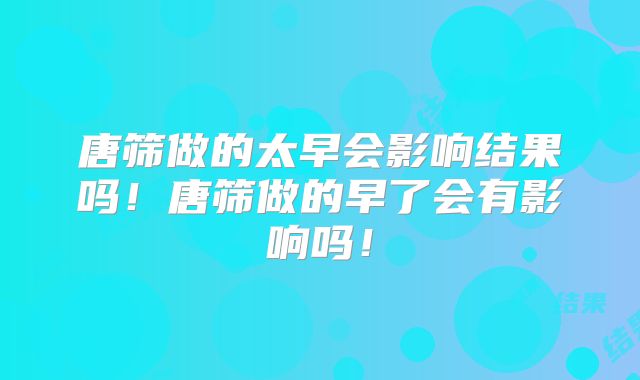 唐筛做的太早会影响结果吗!唐筛做的早了会有影响吗!