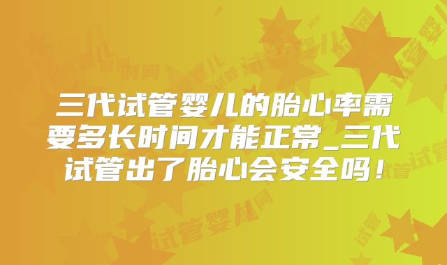 三代试管婴儿的胎心率需要多长时间才能正常_三代试管出了胎心会安全吗！