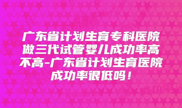 广东省计划生育专科医院做三代试管婴儿成功率高不高-广东省计划生育医院成功率很低吗!