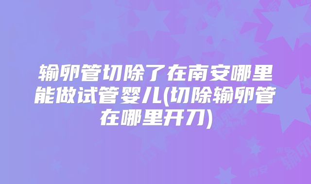 输卵管切除了在南安哪里能做试管婴儿(切除输卵管在哪里开刀)