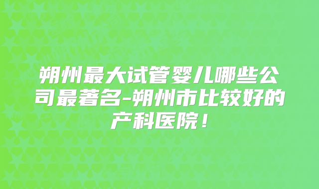 朔州最大试管婴儿哪些公司最著名-朔州市比较好的产科医院!
