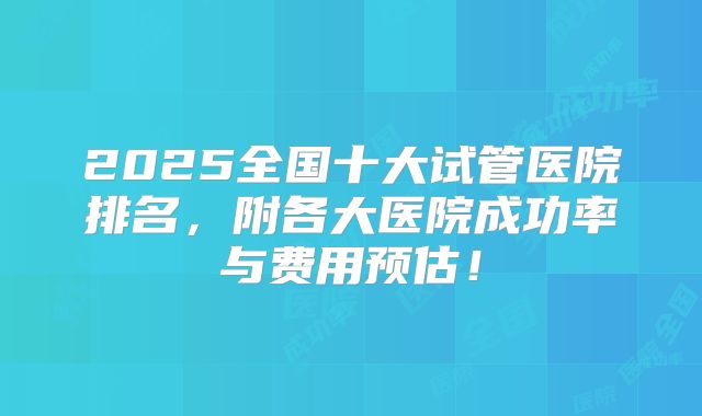 2025全国十大试管医院排名，附各大医院成功率与费用预估！