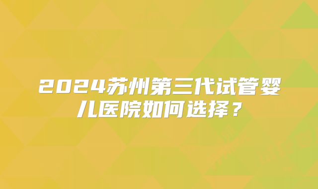 2024苏州第三代试管婴儿医院如何选择？