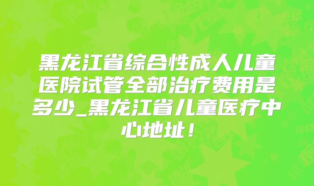 黑龙江省综合性成人儿童医院试管全部治疗费用是多少_黑龙江省儿童医疗中心地址！