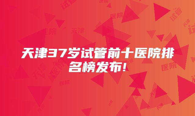 天津37岁试管前十医院排名榜发布!