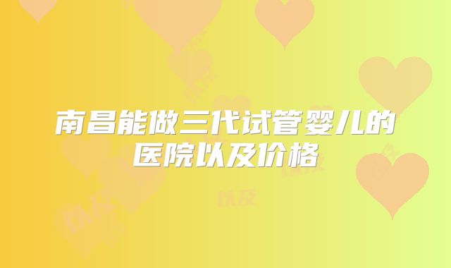南昌能做三代试管婴儿的医院以及价格