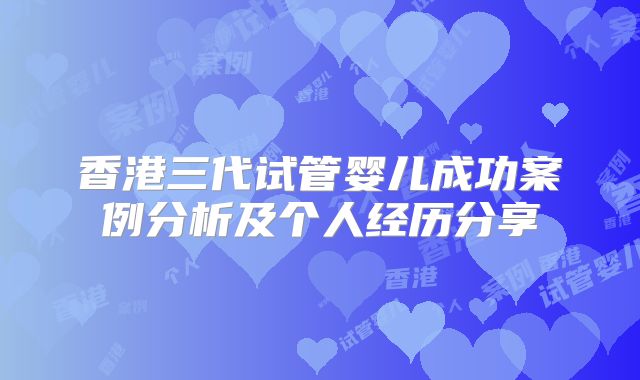 香港三代试管婴儿成功案例分析及个人经历分享