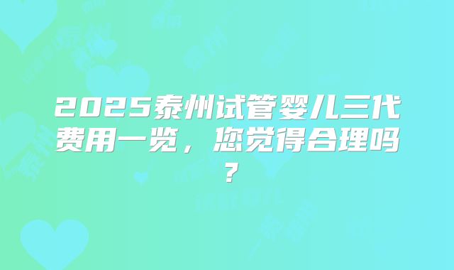 2025泰州试管婴儿三代费用一览，您觉得合理吗？