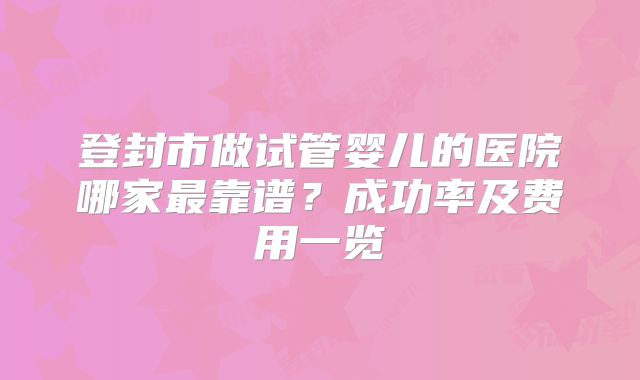 登封市做试管婴儿的医院哪家最靠谱？成功率及费用一览
