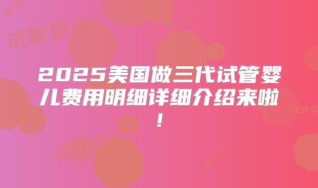2025美国做三代试管婴儿费用明细详细介绍来啦!