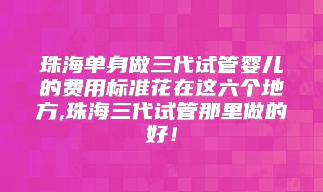 珠海单身做三代试管婴儿的费用标准花在这六个地方,珠海三代试管那里做的好!