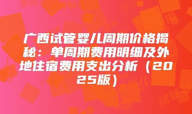 广西试管婴儿周期价格揭秘:单周期费用明细及外地住宿费用支出分析(2025版)