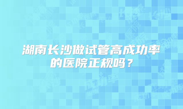 湖南长沙做试管高成功率的医院正规吗？
