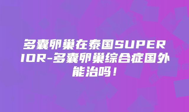 多囊卵巢在泰国SUPERIOR-多囊卵巢综合症国外能治吗！