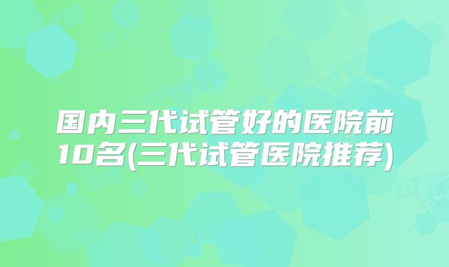国内三代试管好的医院前10名(三代试管医院推荐)