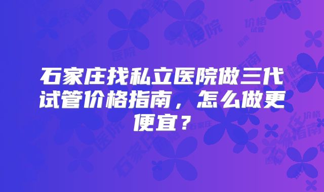 石家庄找私立医院做三代试管价格指南，怎么做更便宜？