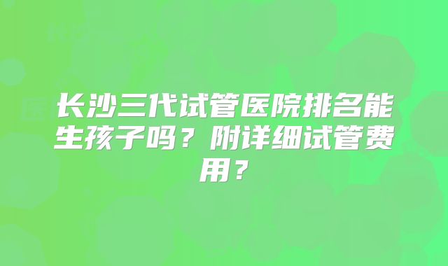 长沙三代试管医院排名能生孩子吗?附详细试管费用?