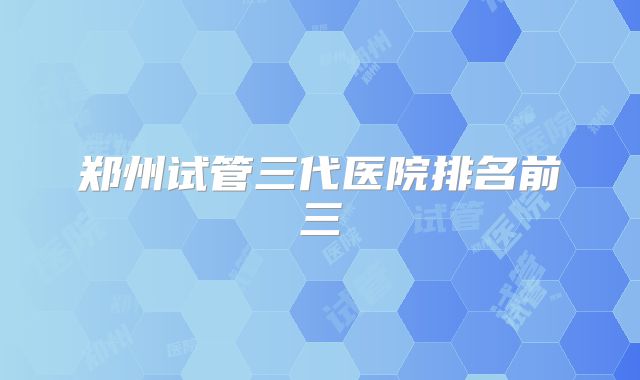 郑州试管三代医院排名前三