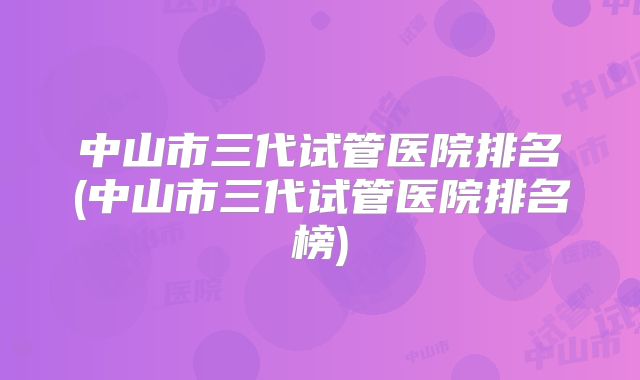 中山市三代试管医院排名(中山市三代试管医院排名榜)