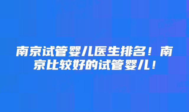 南京试管婴儿医生排名!南京比较好的试管婴儿!