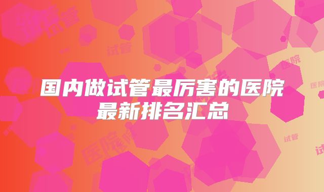 国内做试管最厉害的医院最新排名汇总