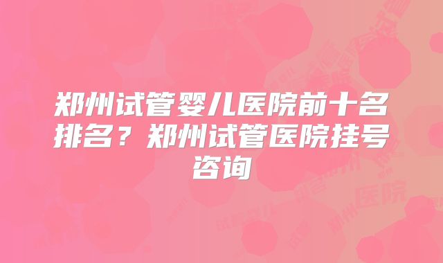 郑州试管婴儿医院前十名排名？郑州试管医院挂号咨询