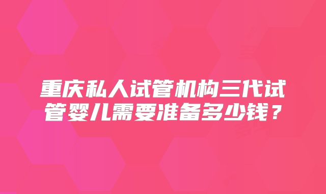 重庆私人试管机构三代试管婴儿需要准备多少钱?