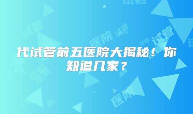 代试管前五医院大揭秘!你知道几家?