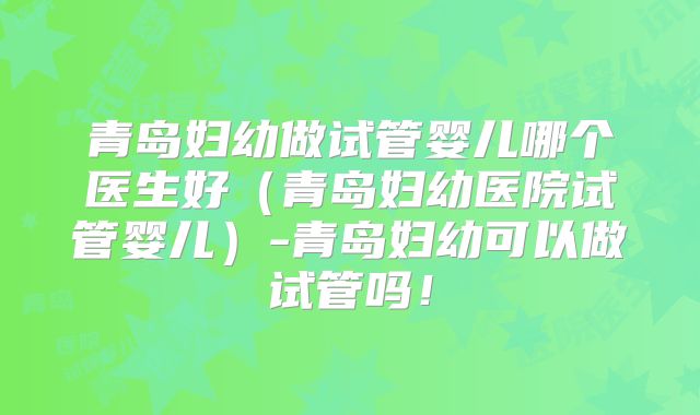 青岛妇幼做试管婴儿哪个医生好（青岛妇幼医院试管婴儿）-青岛妇幼可以做试管吗！