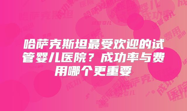 哈萨克斯坦最受欢迎的试管婴儿医院?成功率与费用哪个更重要