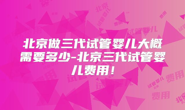 北京做三代试管婴儿大概需要多少-北京三代试管婴儿费用!