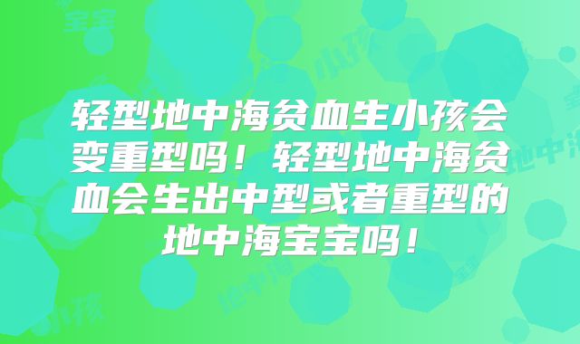 轻型地中海贫血生小孩会变重型吗!轻型地中海贫血会生出中型或者重型的地中海宝宝吗!
