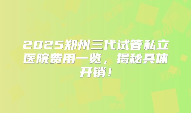 2025郑州三代试管私立医院费用一览，揭秘具体开销！
