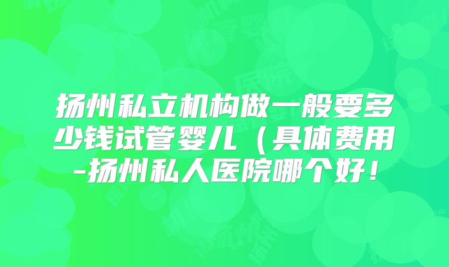 扬州私立机构做一般要多少钱试管婴儿(具体费用-扬州私人医院哪个好!