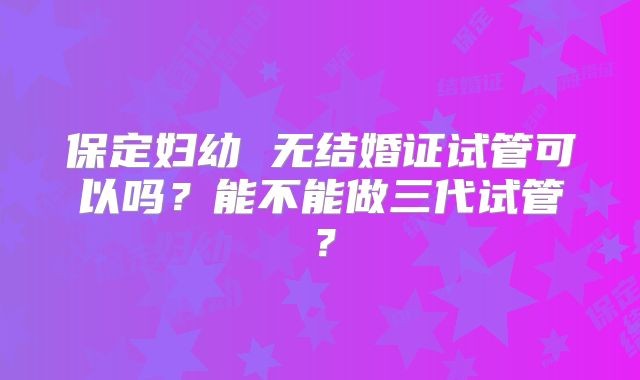 保定妇幼 无结婚证试管可以吗?能不能做三代试管?