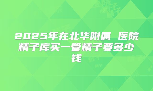 2025年在北华附属 医院精子库买一管精子要多少钱