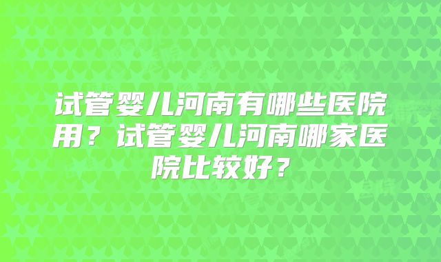 试管婴儿河南有哪些医院用？试管婴儿河南哪家医院比较好？