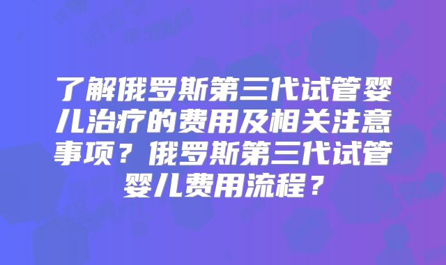 了解俄罗斯第三代试管婴儿治疗的费用及相关注意事项?俄罗斯第三代试管婴儿费用流程?