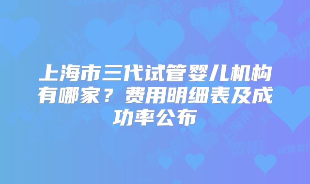 上海市三代试管婴儿机构有哪家？费用明细表及成功率公布